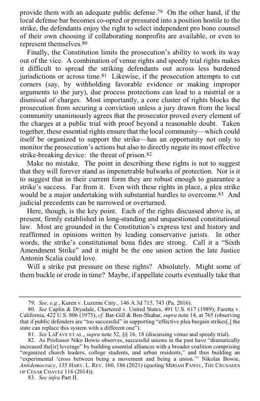 provide them with an adequate public defense.” On the other hand, if the Tocal defense bar becomes co-opted or pressured into a position hostile to the strike, the defendants enjoy the right to select independent pro bono counsel of their own choosing if collaborating nonprofits are available, or even to represent themselves.50  Finally, the Constitution limits the prosecution’s ability to work its way outof the vice. A combination of venue rights and speedy trial rights makes it difficult to spread the striking defendants out across less burdened jurisdictions or across time.81 Likewise, if the prosccution attempts to cut comers (say, by withholding favorable evidence or making improper arguments 1o the jury), due process protections can lead o a mistrial or a dismissal of charges. Most importantly, a core cluster of rights blocks the prosecution from securing a conviction unless a jury drawn from the local community unanimously agrees that the prosecutor proved every element of the charges at a public trial with proof beyond a reasonable doubt. Taken together, these essential rights ensure that the local community—which could itself be organized to support the strike—has an opportunity not only to monitor the prosecution’s actions but also to directly negate its most effective strike-breaking device: the threat of prison.2  Make no mistake. The point in describing these rights is not to suggest that they will forever stand as impenetrable bulwarks of protection. Nor is it to suggest that in their current form they are robust enough to guarantee a strike’s success. Far from it. Even with these rights in place, a plea strike would be a major undertaking with substantial hurdles to overcome 53 And judicial precedents can be narrowed or overturned.  Here, though, is the key point. Each of the rights discussed above is, at present, firmly established in long-standing and unquestioned constitutional law. Most are grounded in the Constitution’s express text and history and reaffirmed in opinions written by leading conservative jurists. In other words, the strike’s constitutional bona fides are strong. ~ Call it a “Sixth Amendment Strike” and it might be the one union action the late Justice Antonin Scalia could love.  ‘Will a strike put pressure on these rights? Absolutely. Might some of them buckle or erode in time? Maybe, if appellate courts eventually take that  79, See, e, Kuren . Luzeme Caty, 146 A3 715, 743 (Pa. 2016).  80 See Caplin & Drysdale, Chartered . United States, 491 UsS. 617 (1989) Faretta . California, 422 U.S. 806 (1975); f Bar-Gill & Ben-Shaar, supra ot 14, a1 763 (observing that i public defenders are “t00 successIul”in supporting "efTective plea bargain strikes[] the state can replace this system with a different one”  81 See LAFAVE ET AL, supra note 52, §§ 16, 18 (iscussing venue and speedy tral).  52, As Professor Niko Bowie observes, successful unions n the past have “dramatically incteased thelir] leverage™ by building essentialalliances with a broader coaliton comprising “organized church leaders, college students, and urban residents,” and thus buiding an “experimental “cross between being 4 movement and being a union." Nikolas Bowie, Anidemocracy, 135 HARY. L. REV. 160, 186 (2021) (quoting Misiaw PAWEL, THE CRUSADES OF CESAR CHAVEZ 116 (2014))  3. See infra Part 11  